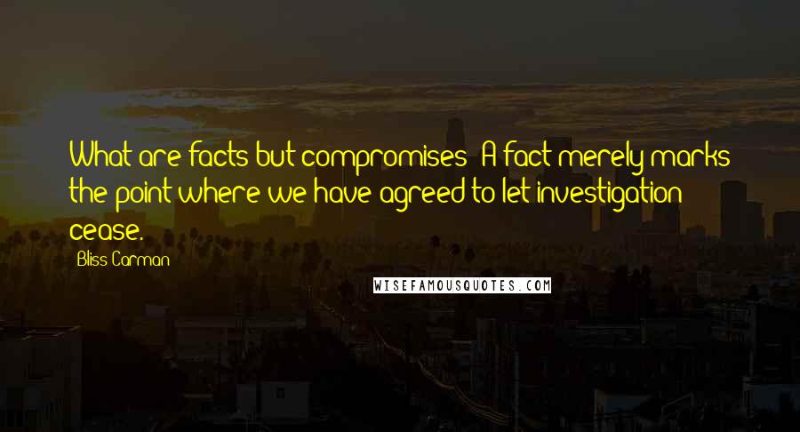 Bliss Carman Quotes: What are facts but compromises? A fact merely marks the point where we have agreed to let investigation cease.