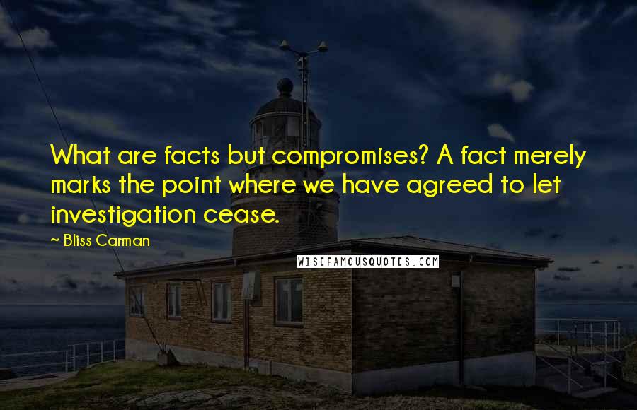 Bliss Carman Quotes: What are facts but compromises? A fact merely marks the point where we have agreed to let investigation cease.