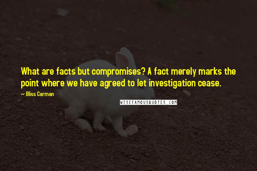 Bliss Carman Quotes: What are facts but compromises? A fact merely marks the point where we have agreed to let investigation cease.