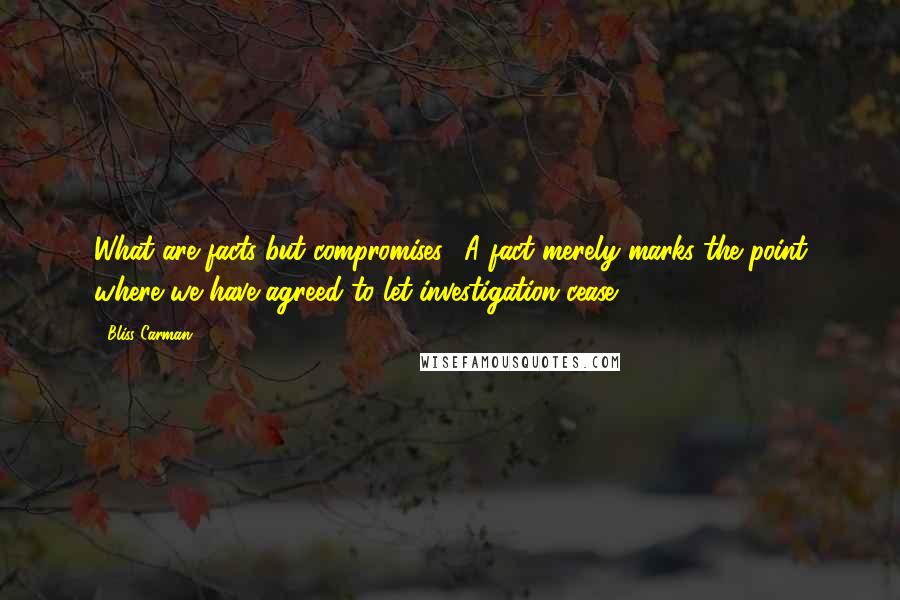 Bliss Carman Quotes: What are facts but compromises? A fact merely marks the point where we have agreed to let investigation cease.