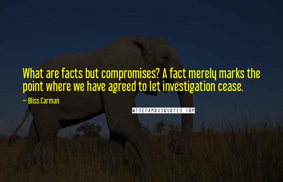 Bliss Carman Quotes: What are facts but compromises? A fact merely marks the point where we have agreed to let investigation cease.