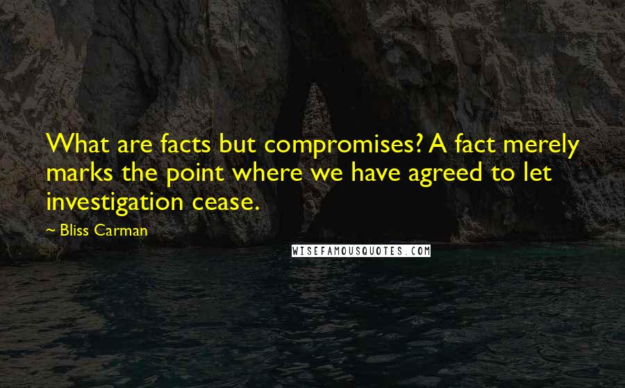 Bliss Carman Quotes: What are facts but compromises? A fact merely marks the point where we have agreed to let investigation cease.