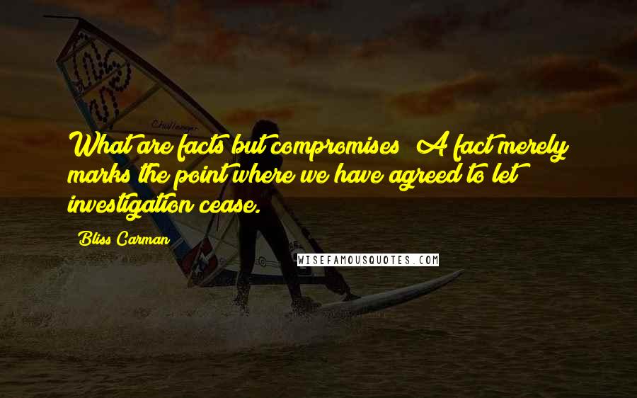 Bliss Carman Quotes: What are facts but compromises? A fact merely marks the point where we have agreed to let investigation cease.