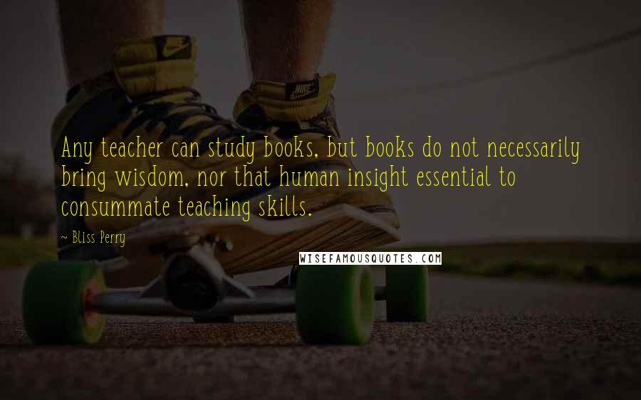 Bliss Perry Quotes: Any teacher can study books, but books do not necessarily bring wisdom, nor that human insight essential to consummate teaching skills.