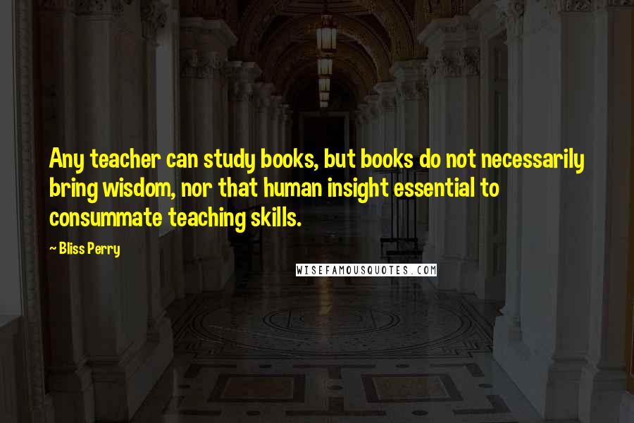 Bliss Perry Quotes: Any teacher can study books, but books do not necessarily bring wisdom, nor that human insight essential to consummate teaching skills.