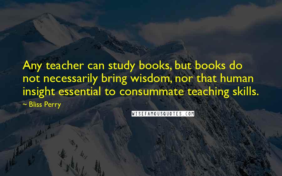 Bliss Perry Quotes: Any teacher can study books, but books do not necessarily bring wisdom, nor that human insight essential to consummate teaching skills.