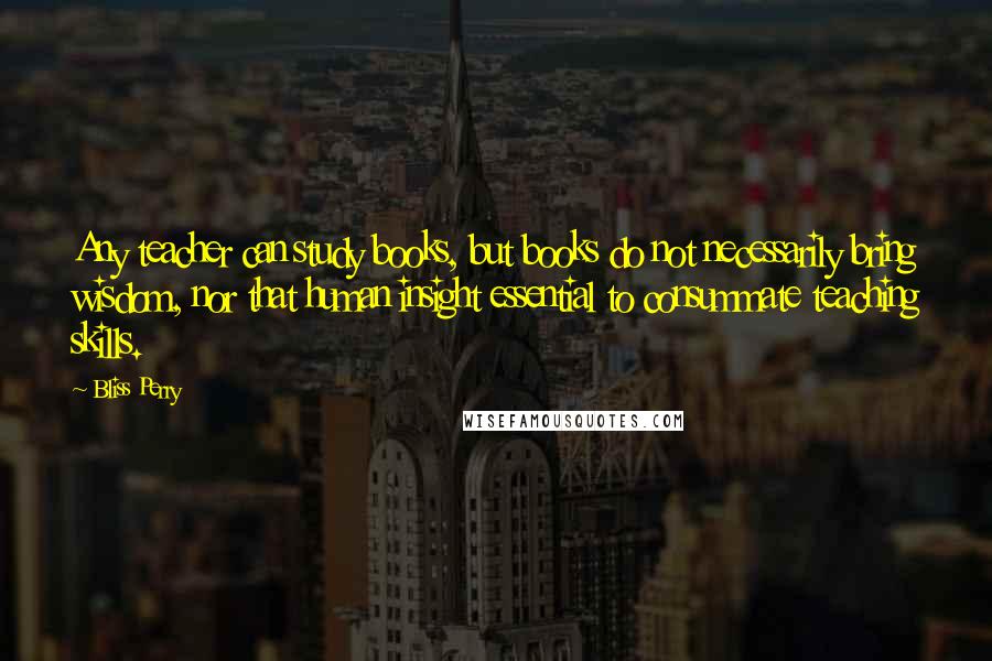 Bliss Perry Quotes: Any teacher can study books, but books do not necessarily bring wisdom, nor that human insight essential to consummate teaching skills.