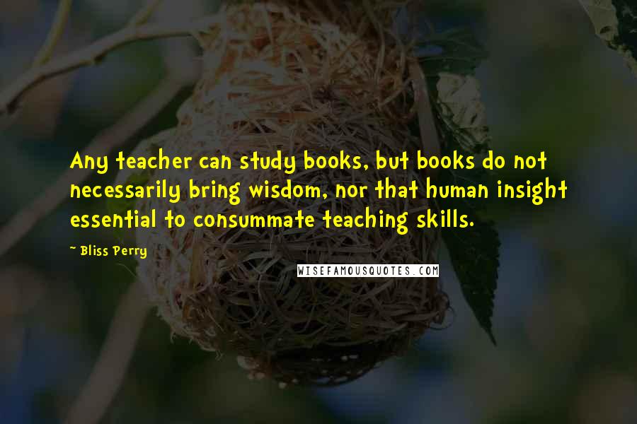 Bliss Perry Quotes: Any teacher can study books, but books do not necessarily bring wisdom, nor that human insight essential to consummate teaching skills.