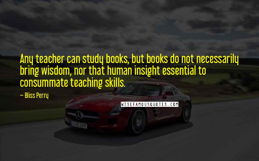 Bliss Perry Quotes: Any teacher can study books, but books do not necessarily bring wisdom, nor that human insight essential to consummate teaching skills.