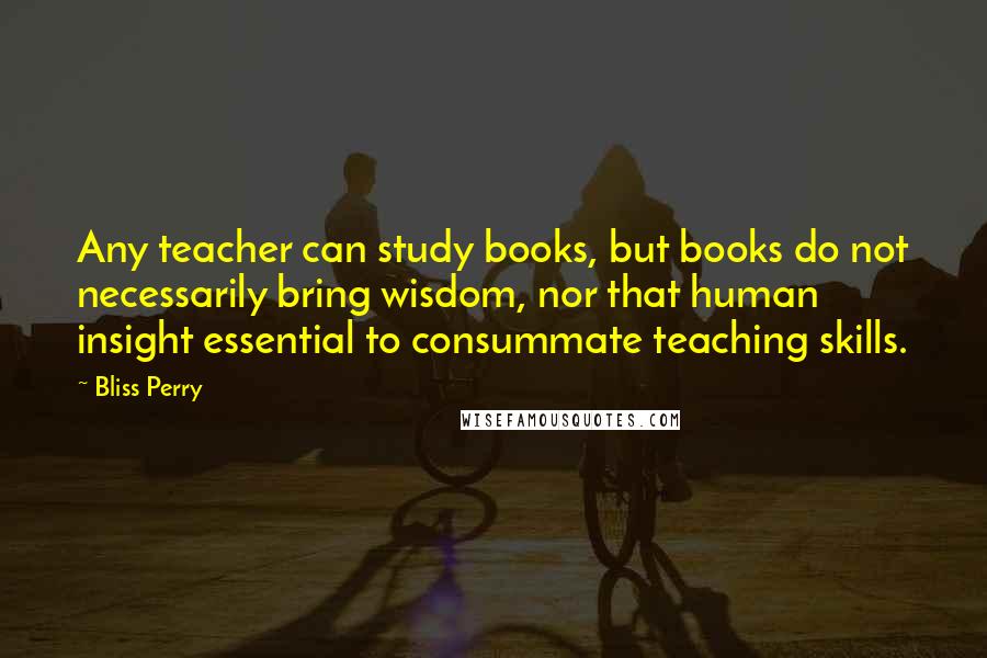 Bliss Perry Quotes: Any teacher can study books, but books do not necessarily bring wisdom, nor that human insight essential to consummate teaching skills.