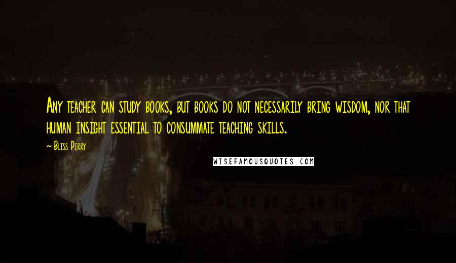 Bliss Perry Quotes: Any teacher can study books, but books do not necessarily bring wisdom, nor that human insight essential to consummate teaching skills.