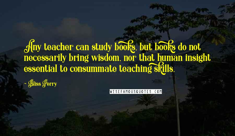 Bliss Perry Quotes: Any teacher can study books, but books do not necessarily bring wisdom, nor that human insight essential to consummate teaching skills.