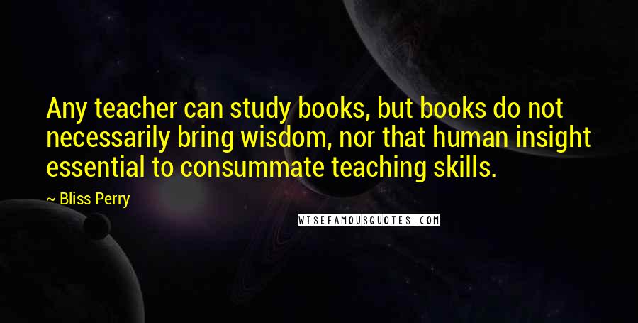 Bliss Perry Quotes: Any teacher can study books, but books do not necessarily bring wisdom, nor that human insight essential to consummate teaching skills.