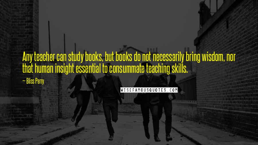 Bliss Perry Quotes: Any teacher can study books, but books do not necessarily bring wisdom, nor that human insight essential to consummate teaching skills.