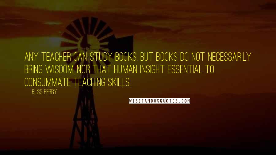 Bliss Perry Quotes: Any teacher can study books, but books do not necessarily bring wisdom, nor that human insight essential to consummate teaching skills.