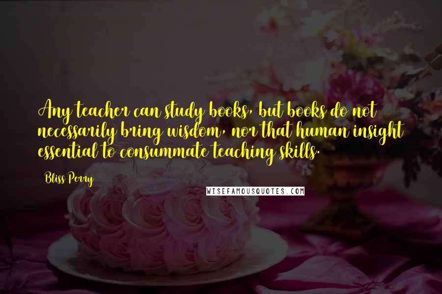 Bliss Perry Quotes: Any teacher can study books, but books do not necessarily bring wisdom, nor that human insight essential to consummate teaching skills.