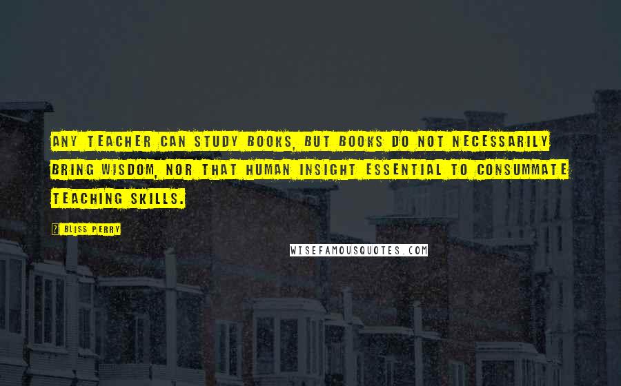 Bliss Perry Quotes: Any teacher can study books, but books do not necessarily bring wisdom, nor that human insight essential to consummate teaching skills.