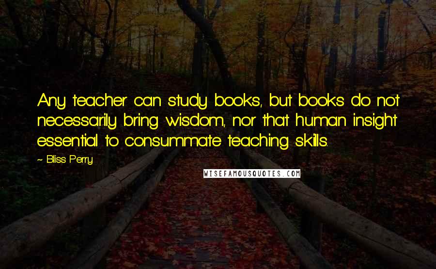 Bliss Perry Quotes: Any teacher can study books, but books do not necessarily bring wisdom, nor that human insight essential to consummate teaching skills.