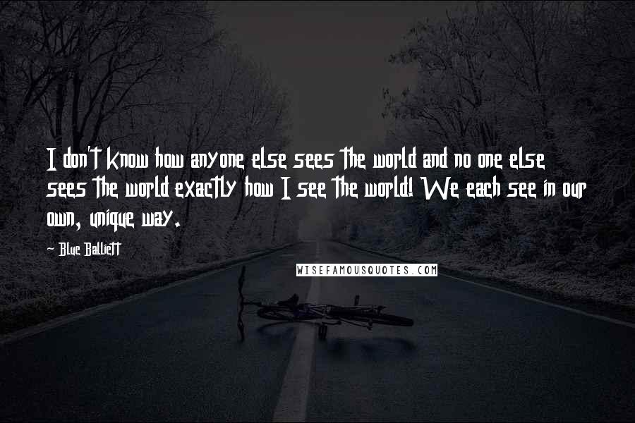 Blue Balliett Quotes: I don't know how anyone else sees the world and no one else sees the world exactly how I see the world! We each see in our own, unique way.