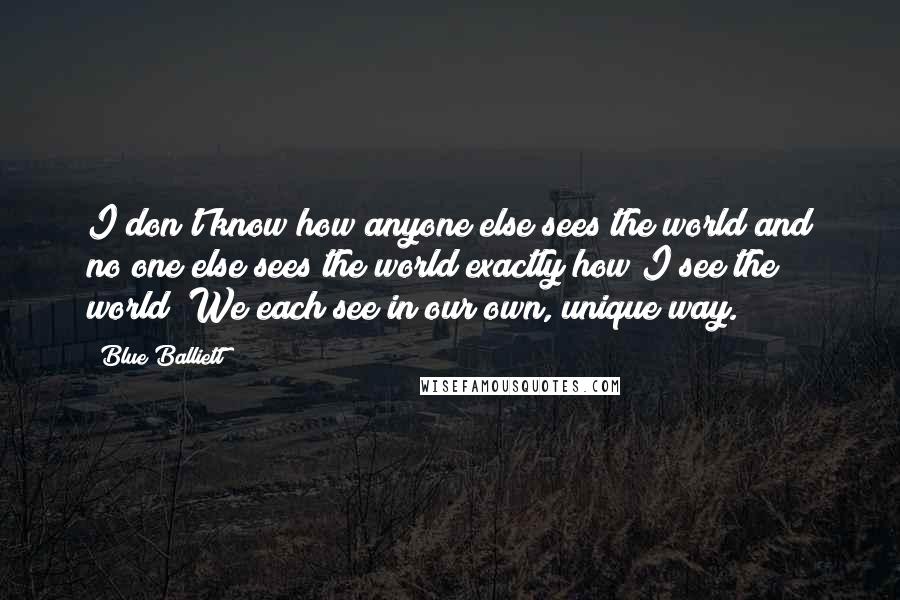 Blue Balliett Quotes: I don't know how anyone else sees the world and no one else sees the world exactly how I see the world! We each see in our own, unique way.