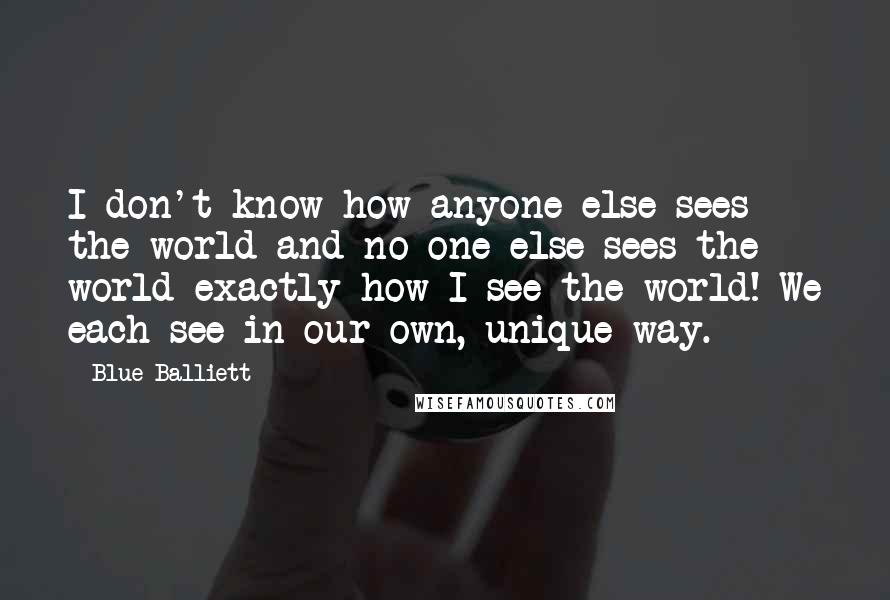 Blue Balliett Quotes: I don't know how anyone else sees the world and no one else sees the world exactly how I see the world! We each see in our own, unique way.