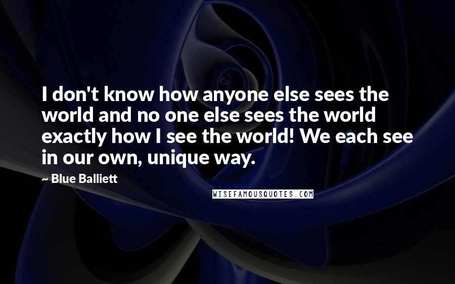 Blue Balliett Quotes: I don't know how anyone else sees the world and no one else sees the world exactly how I see the world! We each see in our own, unique way.
