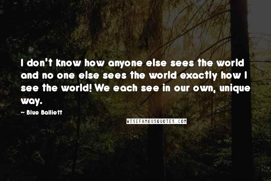 Blue Balliett Quotes: I don't know how anyone else sees the world and no one else sees the world exactly how I see the world! We each see in our own, unique way.