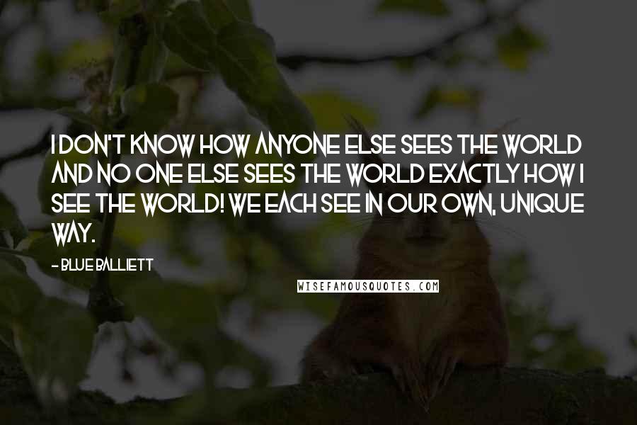 Blue Balliett Quotes: I don't know how anyone else sees the world and no one else sees the world exactly how I see the world! We each see in our own, unique way.