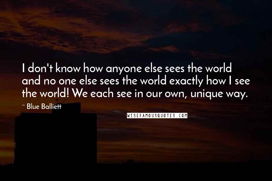 Blue Balliett Quotes: I don't know how anyone else sees the world and no one else sees the world exactly how I see the world! We each see in our own, unique way.