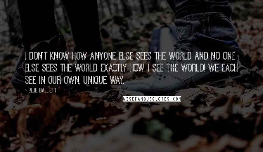 Blue Balliett Quotes: I don't know how anyone else sees the world and no one else sees the world exactly how I see the world! We each see in our own, unique way.