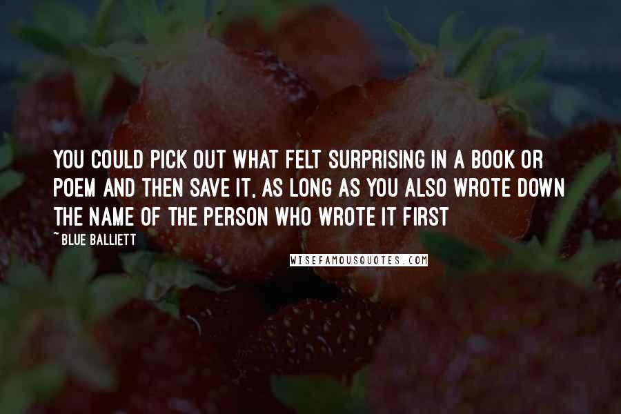 Blue Balliett Quotes: You could pick out what felt surprising in a book or poem and then save it, as long as you also wrote down the name of the person who wrote it first