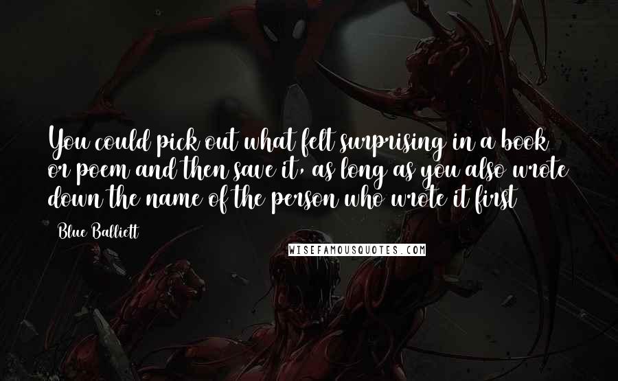 Blue Balliett Quotes: You could pick out what felt surprising in a book or poem and then save it, as long as you also wrote down the name of the person who wrote it first