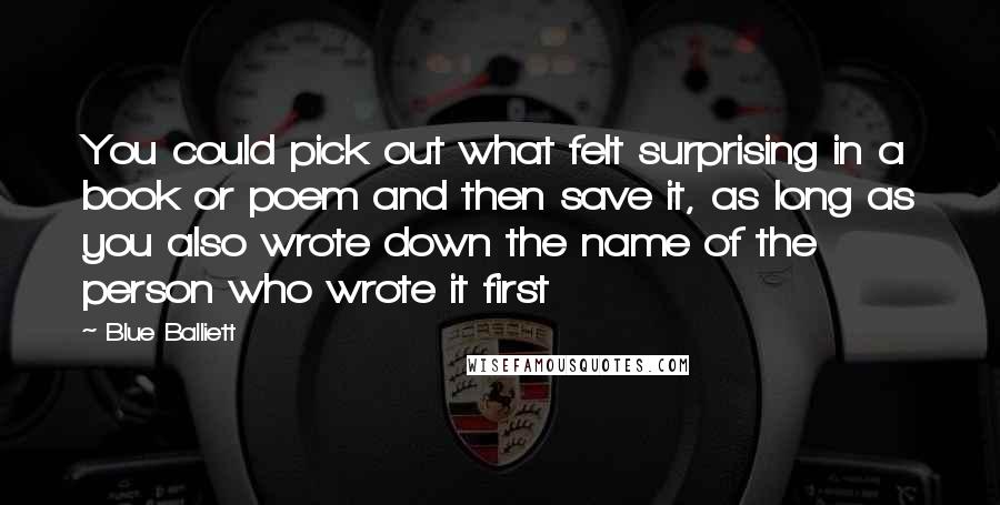 Blue Balliett Quotes: You could pick out what felt surprising in a book or poem and then save it, as long as you also wrote down the name of the person who wrote it first