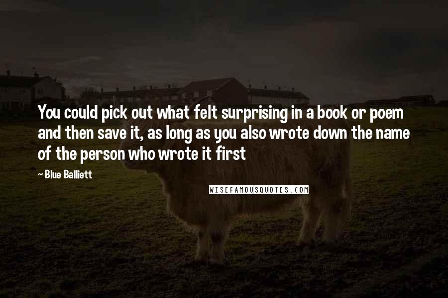 Blue Balliett Quotes: You could pick out what felt surprising in a book or poem and then save it, as long as you also wrote down the name of the person who wrote it first