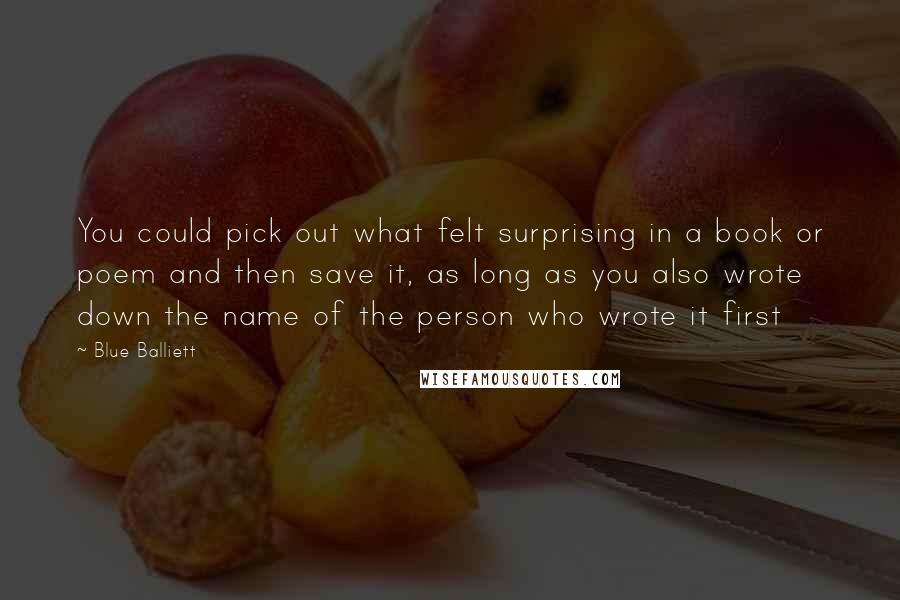 Blue Balliett Quotes: You could pick out what felt surprising in a book or poem and then save it, as long as you also wrote down the name of the person who wrote it first