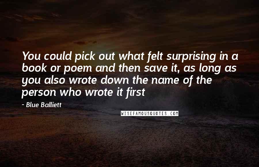 Blue Balliett Quotes: You could pick out what felt surprising in a book or poem and then save it, as long as you also wrote down the name of the person who wrote it first