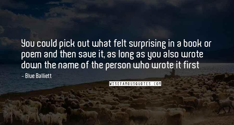 Blue Balliett Quotes: You could pick out what felt surprising in a book or poem and then save it, as long as you also wrote down the name of the person who wrote it first