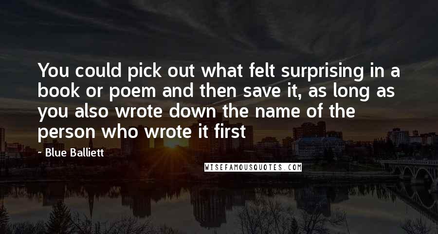 Blue Balliett Quotes: You could pick out what felt surprising in a book or poem and then save it, as long as you also wrote down the name of the person who wrote it first