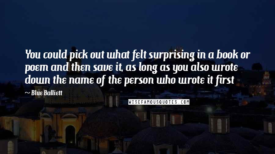 Blue Balliett Quotes: You could pick out what felt surprising in a book or poem and then save it, as long as you also wrote down the name of the person who wrote it first