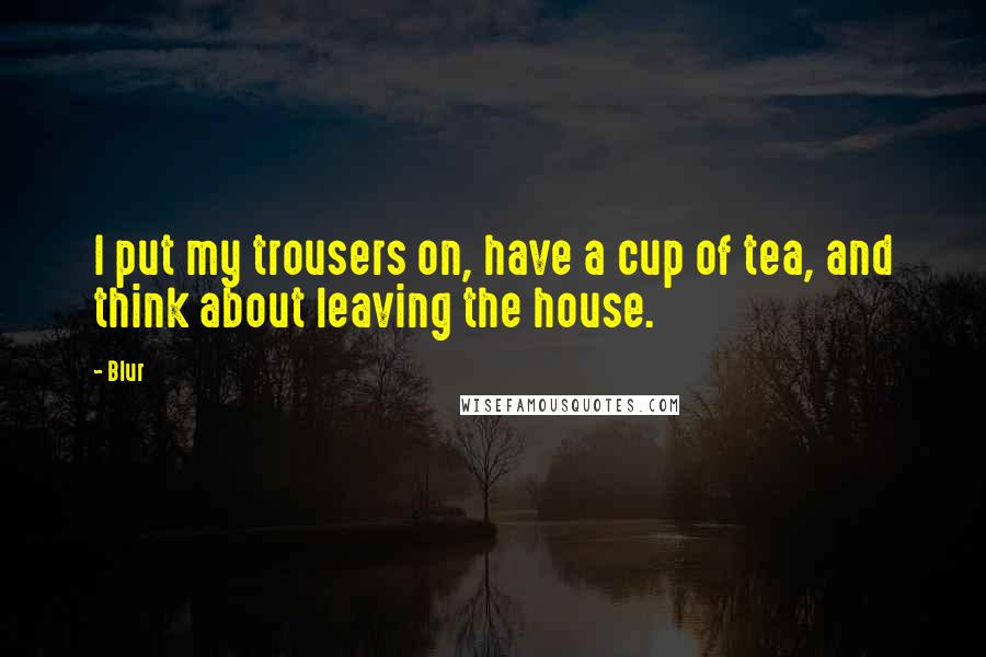 Blur Quotes: I put my trousers on, have a cup of tea, and think about leaving the house.