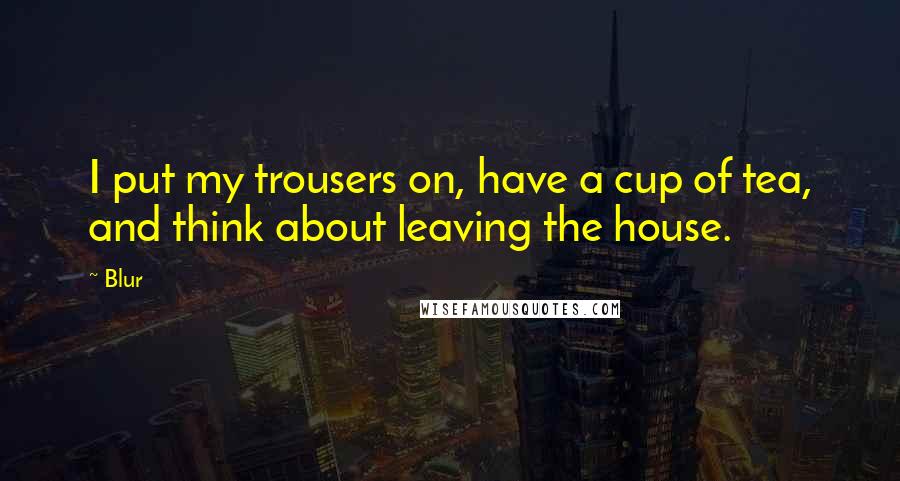 Blur Quotes: I put my trousers on, have a cup of tea, and think about leaving the house.