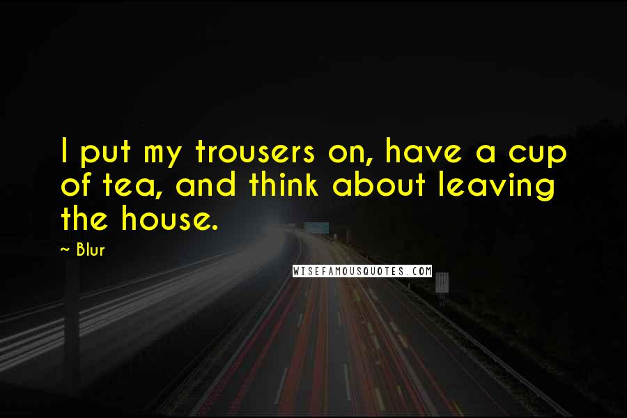 Blur Quotes: I put my trousers on, have a cup of tea, and think about leaving the house.