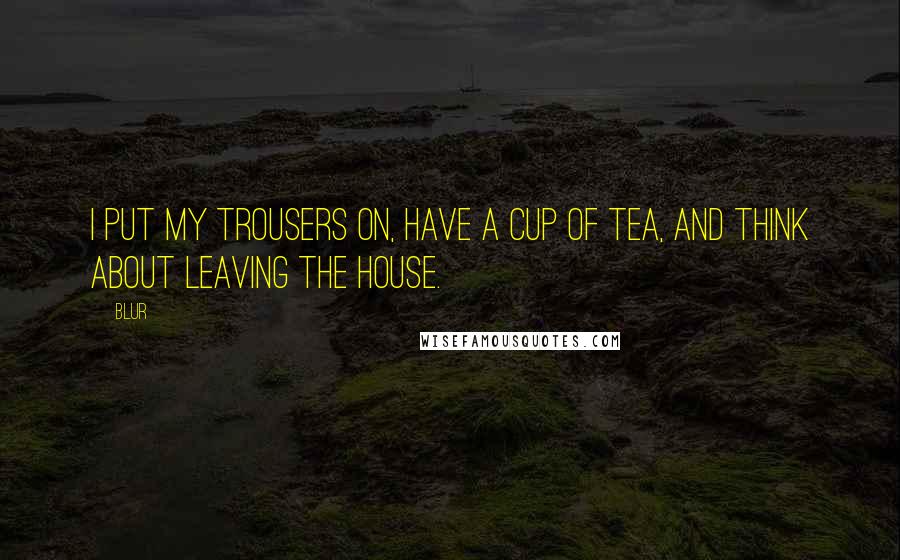 Blur Quotes: I put my trousers on, have a cup of tea, and think about leaving the house.