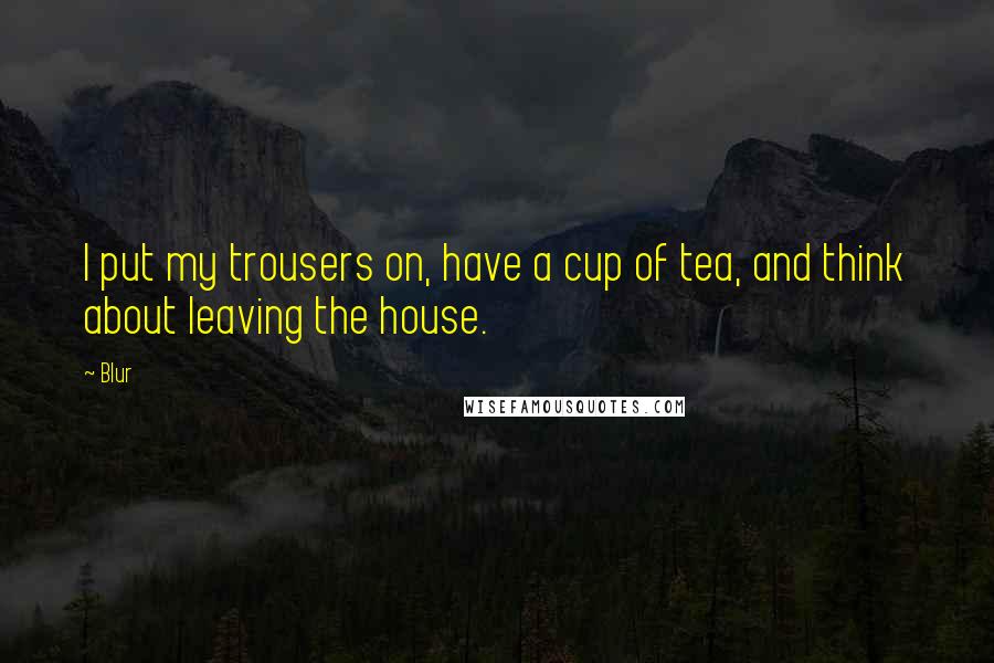 Blur Quotes: I put my trousers on, have a cup of tea, and think about leaving the house.