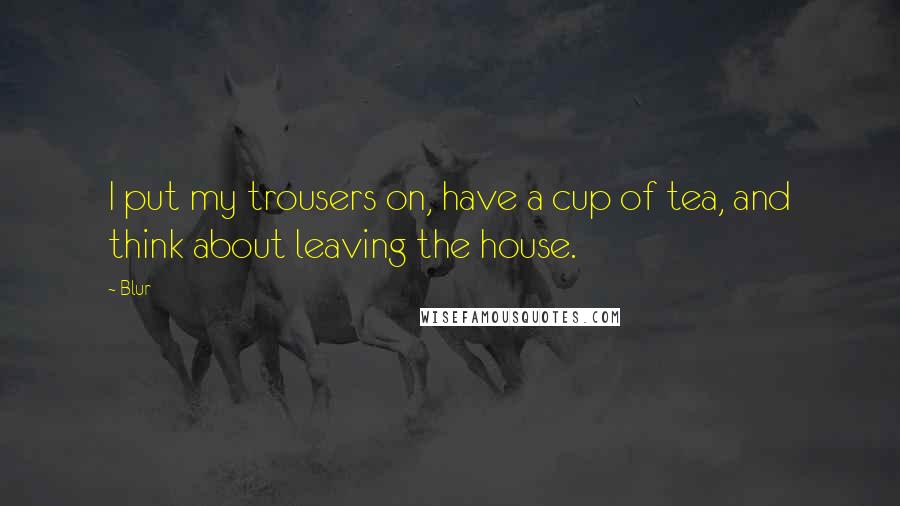 Blur Quotes: I put my trousers on, have a cup of tea, and think about leaving the house.