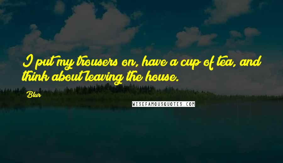 Blur Quotes: I put my trousers on, have a cup of tea, and think about leaving the house.