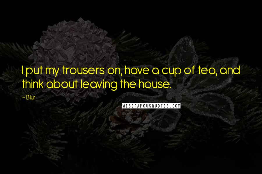 Blur Quotes: I put my trousers on, have a cup of tea, and think about leaving the house.