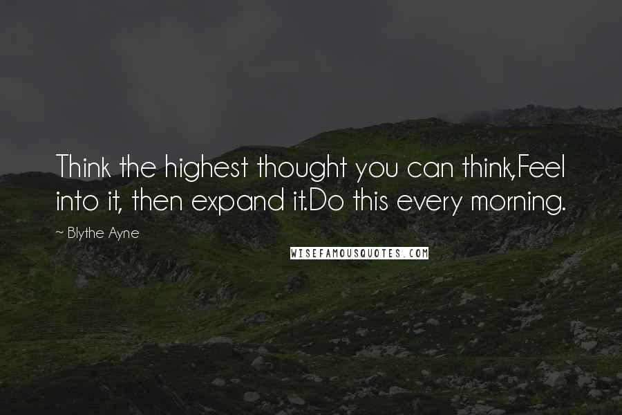 Blythe Ayne Quotes: Think the highest thought you can think,Feel into it, then expand it.Do this every morning.