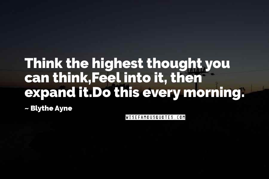 Blythe Ayne Quotes: Think the highest thought you can think,Feel into it, then expand it.Do this every morning.