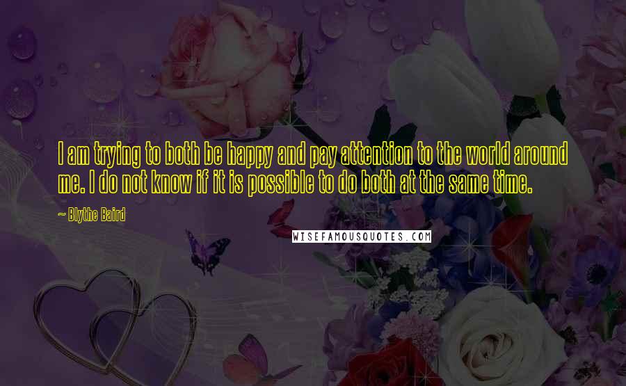 Blythe Baird Quotes: I am trying to both be happy and pay attention to the world around me. I do not know if it is possible to do both at the same time.